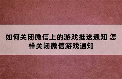 如何关闭微信上的游戏推送通知 怎样关闭微信游戏通知